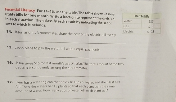 Financial Literacy For 14-16, use the table. The table shows Jason's 
utility bills for one month. Write a fraction to represent the division 
in each situation. Then classify each result by indicating the set or 
sets to which it belongs. 
14. Jason and his 3 roommates share the cost of the electric bill evenly. 
_ 
15. Jason plans to pay the water bill with 2 equal payments. 
_ 
16. Jason owes $15 for last month's gas bill also. The total amount of the two 
gas bills is split evenly among the 4 roommates. 
_ 
17. Lynn has a watering can that holds 16 cups of water, and she fills it half 
full. Then she waters her 15 plants so that each plant gets the same 
amount of water. How many cups of water will each plant get? 
_