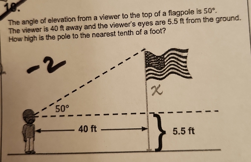 50°.
The angle of elevation from a viewer to the top of a flagpole is
The viewer is 40 ft away and the viewer's eyes are 5.5 ft from the ground.
s the pole to the nearest tenth of a foot?