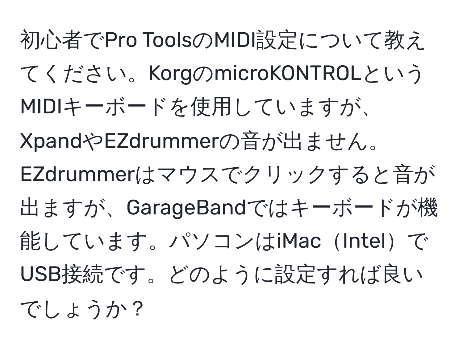 初心者でPro ToolsのMIDI設定について教えてください。KorgのmicroKONTROLというMIDIキーボードを使用していますが、XpandやEZdrummerの音が出ません。EZdrummerはマウスでクリックすると音が出ますが、GarageBandではキーボードが機能しています。パソコンはiMacIntelでUSB接続です。どのように設定すれば良いでしょうか？