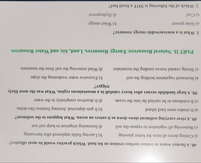 A farmer wants to reduce surface erosion on his land. Which practice would be most effective?
a) Cutting down all trees for better plowing b) Leaving fields unplowed after harvesting
c) Removing all vegetation to expose the soil d) Increasing irrigation to keep soil wet
49. A river carrying sediment slows down as it enters an ocean. What happens to the sediment?
a) It erodes more land inland b) It gets deposited, forming features like deltas
c) It continues to be carried far into the ocean d) It dissolves completely in the water
50. A large landslide occurs after heavy rainfall in a mountainous region. What was the most likely
trigger?
a) Increased vegetation holding the soil b) Excessive water weakening the slope
c) Strong coastal waves eroding the mountains d) Wind removing the soil from the mountain
PART II. Natural Resources: Energy Resources, Land, Air, and Water Resources
1. What is a nonrenewable energy resource?
a) Solar power b) Wind energy
c) Coal d) Hydropower
2. Which of the following is NOT a fossil fuel?