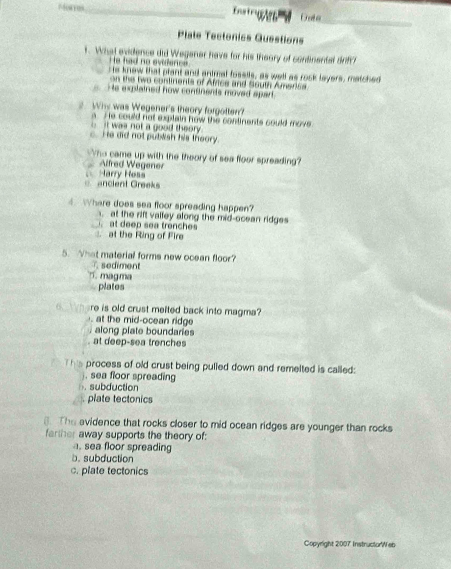 nstru Date_
_
Plate Tectonics Questions
1. What evidence did Wegener have for his theory of continental orf
He had no svidenes 
e knew that plant and animal fossils, as well as rock layers, matched
on the two continents of Africs and South Americs.
He explained how continents moved apart.
2. Why was Wegener's theory forgotten?
a He could not explain how the continents sould move
it was not a good theory.
c. He did not publish his theory.
ho came up with the theory of sea floor spreading?
Alfred Wegener
Harry Hess
ancient Greeks
Where does sea floor spreading happen?
at the rift valley along the mid-ocean ridges
at deep sea trenches
at the Ring of Fire
5. What material forms new ocean floor?
sediment
5. magma
plates
re is old crust melted back into magma?
at the mid-ocean ridge
along plate boundaries
at deep-sea trenches
process of old crust being pulled down and remelted is called:. sea floor spreading
6. subduction
plate tectonics
3. The evidence that rocks closer to mid ocean ridges are younger than rocks
farther away supports the theory of:
a. sea floor spreading
b. subduction
c. plate tectonics
Copyright 2007 InstructorWeb