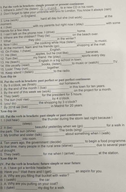 Put the verb in brackets: simple present or present continuous
1. Where's John? He (listen) to a new CD in his room.
2. Don't forget to take your umbrella with you to London. You know it always (rain)
in England.
_3. Lina (work) _hard all day but she (not work) _at the
moment. with my parents but right now I (stay) _with some
4. I (live)_
friends for a few days.
5. I can't talk on the phone now. I (drive) _home.
6. Where are the children? They (lie) _on the beach over.
7. What they (do) in the winter?
8. Now I (do) the cooking while Hoa (listen)_ to music
9. At the moment, Nam and his friends (go)_ shopping at the mall.
10. On Friday, I (have) English.
11. He (like)_ _apples, but he (not like)_ bananas.
12. Tom (be) my friend. He (play) _sports every day.
13. He (teach)_ English in a big school in town.
14. We usually (read) _books, (listen)_ to music or (watch)_ TV.
15. Look! They (run)_ together
16. Keep silent! I (listen) _to the radio.
Xem đáp án
II. Put the verb in brackets: past perfect or past perfect continuous
1. By 9 o'clock, we (finish) _our homework.
2. By the end of the month I (live) _in this town for ten years.
3. By the end of this week we (work) _on the project for a month.
4. They (wait) _for the president for 5 hours.
5. The sun (not/ rise) _by 4 o'clock.
6. (you/ do) _the shopping by 3 o'clock?
7. By 2018 we (live) _in Madrid for 20 years.
Xem đáp án
III. Put the verb in brackets: past simple or past continuous
1. I (not hear) _the thunder during the storm last night because I
(sleep).
_2. It (be) _beautiful yesterday when we (go) _for a walk in
the park. The sun (shine) _The birds (sing)_
3. My brother and sister (talk) _about something when I (walk)
_
into room.
4. Ten years ago, the government (decide) _to begin a food programme
At that time, many people in the rural area (starve) _due to several year
of drought.
5. They (wait) _for me when I (arrive) _at the station.
Xem đáp án
IV. Put the verb in brackets: future simple or near future
1. A: I have got a terrible headache
B: Have you? Wait there and I (get) _an aspirin for you.
2. A: Why are you filling that bucket with water?
B: I (wash) _the car.
3. A: Why are you putting on your coat?
B: I (take) _my dog for a walk.