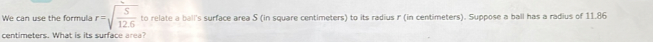 We can use the formula r=sqrt(frac S)12.6 to relate a ball's surface area S (in square centimeters) to its radius r (in centimeters). Suppose a ball has a radius of 11.86
centimeters. What is its surface area?