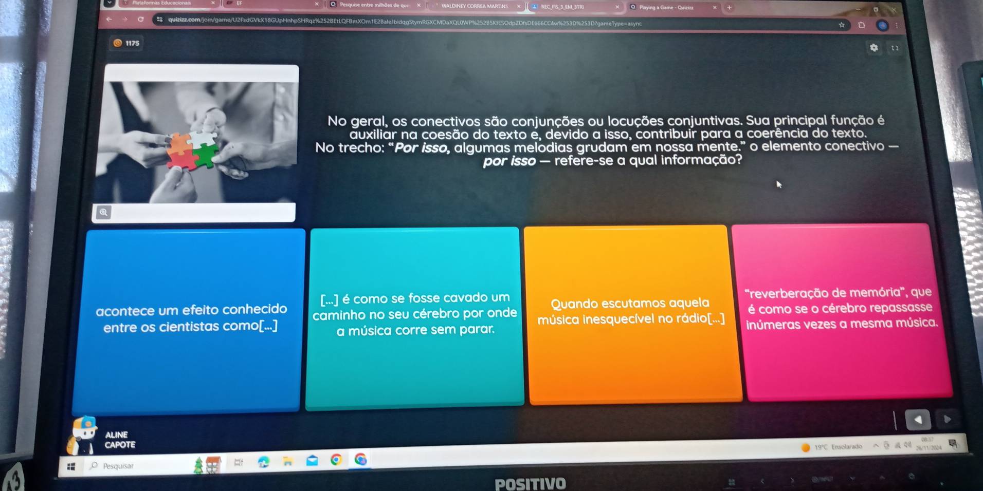 1175 
No geral, os conectivos são conjunções ou locuções conjuntivas. Sua principal função é 
auxiliar na coesão do texto e, devido a isso, contribuir para a coerência do texto. 
No trecho: “Por isso, algumas melodias grudam em nossa mente.” o elemento conectivo — 
por isso — refere-se a qual informação? 
[...] é como se fosse cavado um 'reverberação de memória', que 
acontece um efeito conhecido caminho no seu cérebro por onde Quando escutamos aquela é como se o cérebro repassasse 
entre os cientistas como[...] música inesquecível no rádio[...] inúmeras vezes a mesma música. 
a música corre sem parar. 
ALINE 
CAPOTE 
19°C Ensolarado 

: Pesquisar 
POSITIVO