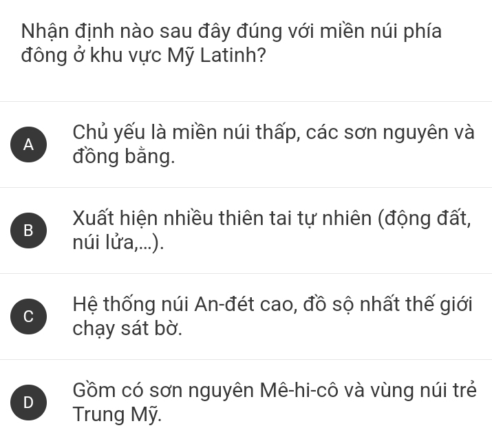 Nhận định nào sau đây đúng với miền núi phía
đông ở khu vực Mỹ Latinh?
Chủ yếu là miền núi thấp, các sơn nguyên và
A đồng bằng.
Xất hiện nhiều thiên tai tự nhiên (động đất,
B núi lửa,...).
C Hệ thống núi An-đét cao, đồ sộ nhất thế giới
chạy sát bờ.
Gồm có sơn nguyên Mê-hi-cô và vùng núi trẻ
D Trung Mỹ.