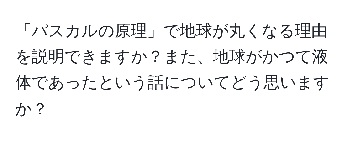 「パスカルの原理」で地球が丸くなる理由を説明できますか？また、地球がかつて液体であったという話についてどう思いますか？