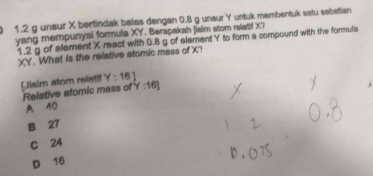 1, 2 g unsur X bertindak balas dengan 0.8 g unsur Y untuk membentuk satu sebetian
yang mempunyai formula XY. Berapakah jisim atom relatif X?
1. 2 g of element X react with 0.8 g of elementY to form a compound with the formula
XY. What Is the relative atomic mass of X?
[Jisim stom relatif Y:16]
Relative atomic mass of Y:16]
A 40
B 27
C 24
D 16