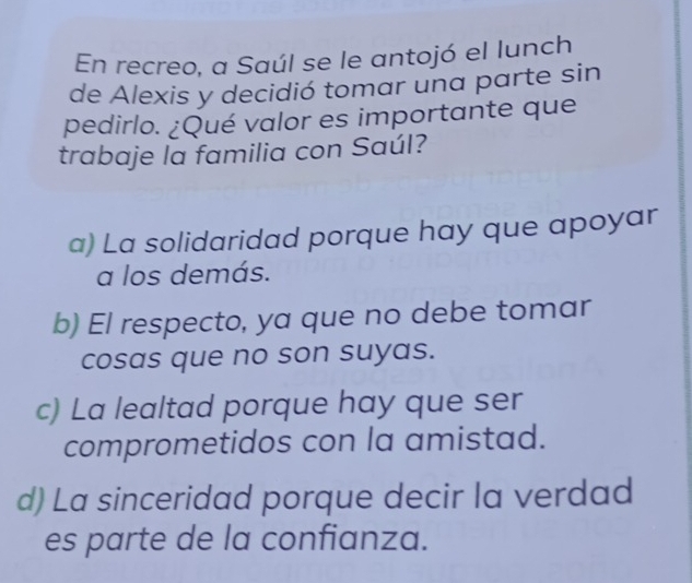 En recreo, a Saúl se le antojó el lunch
de Alexis y decidió tomar una parte sin
pedirlo. ¿Qué valor es importante que
trabaje la familia con Saúl?
a) La solidaridad porque hay que apoyar
a los demás.
b) El respecto, ya que no debe tomar
cosas que no son suyas.
c) La lealtad porque hay que ser
comprometidos con la amistad.
d) La sinceridad porque decir la verdad
es parte de la confianza.