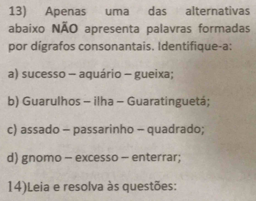 Apenas uma das alternativas
abaixo NÃO apresenta palavras formadas
por dígrafos consonantais. Identifique-a:
a) sucesso - aquário - gueixa;
b) Guarulhos - ilha - Guaratinguetá;
c) assado - passarinho - quadrado;
d) gnomo - excesso - enterrar;
14)Leia e resolva às questões: