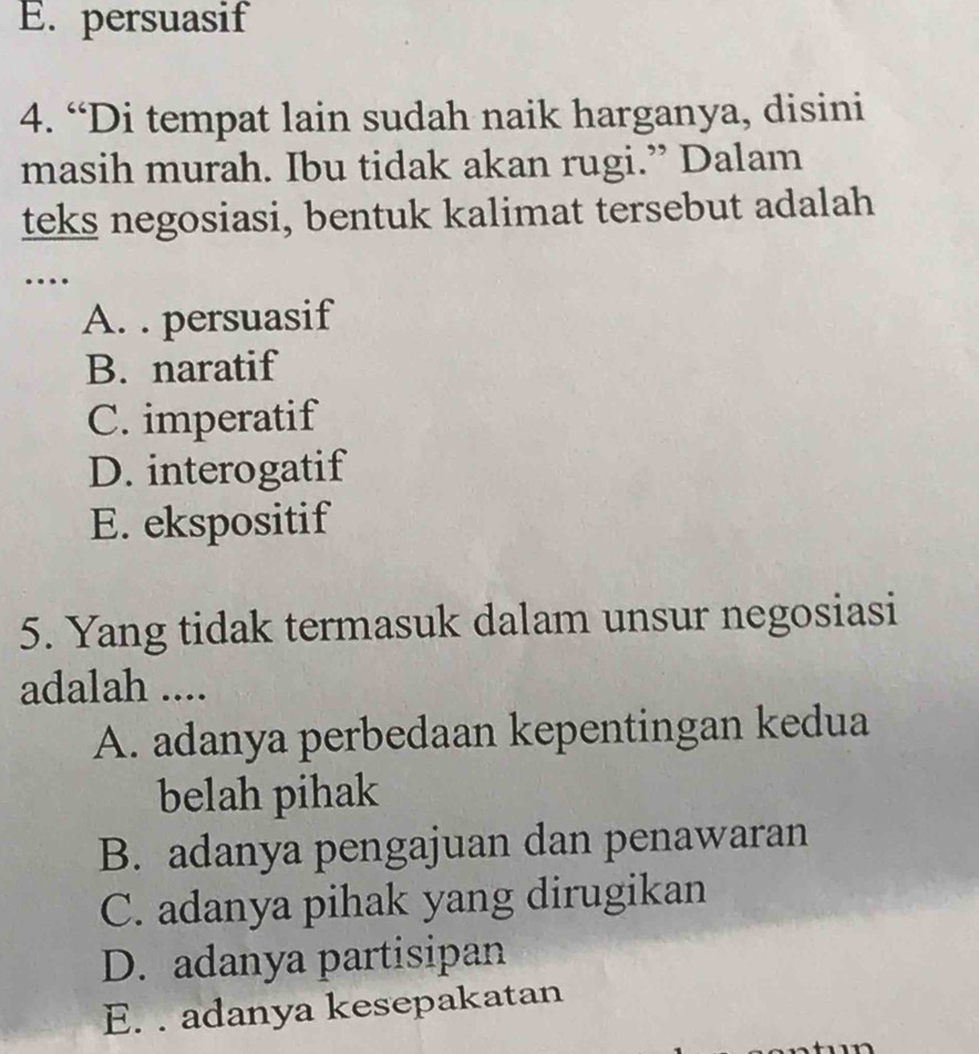 E. persuasif
4. “Di tempat lain sudah naik harganya, disini
masih murah. Ibu tidak akan rugi.” Dalam
teks negosiasi, bentuk kalimat tersebut adalah
…
A. . persuasif
B. naratif
C. imperatif
D. interogatif
E. ekspositif
5. Yang tidak termasuk dalam unsur negosiasi
adalah ....
A. adanya perbedaan kepentingan kedua
belah pihak
B. adanya pengajuan dan penawaran
C. adanya pihak yang dirugikan
D. adanya partisipan
E. . adanya kesepakatan