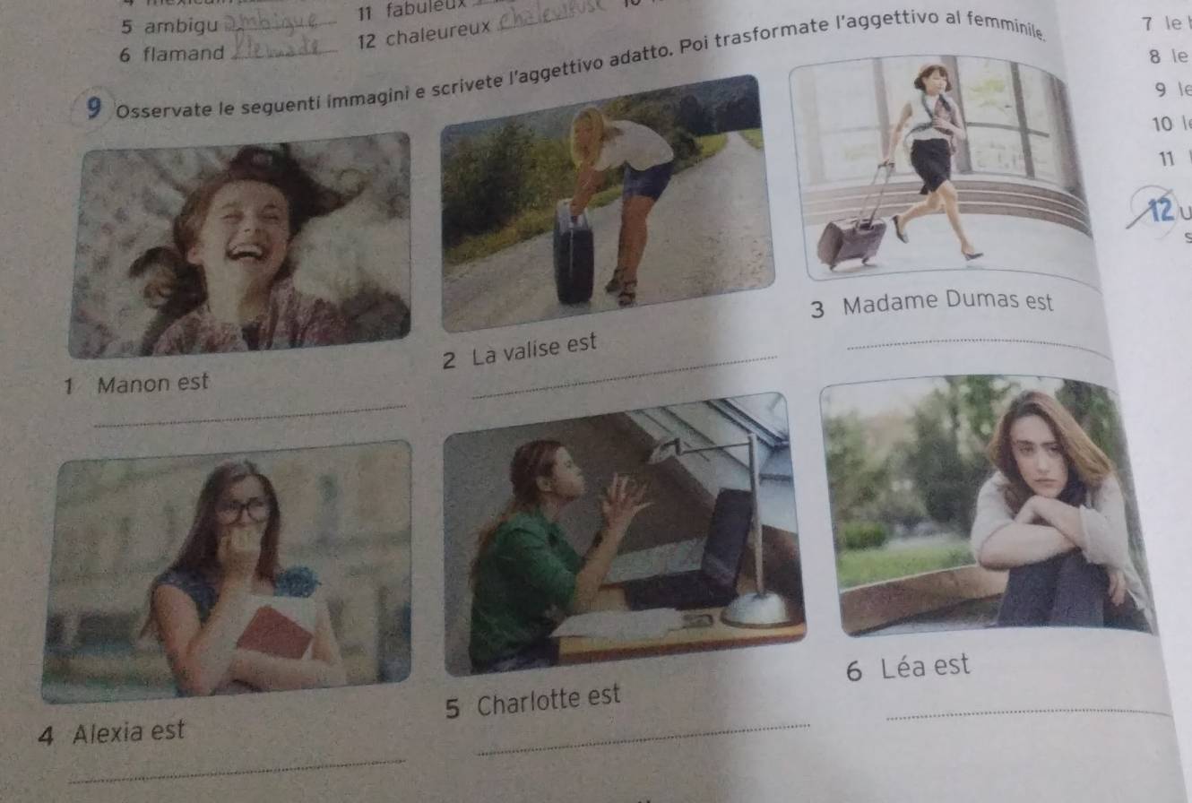 fabuléux
5 ambigu 7 le 
12 chaleureux
6 flamand 8 le 
9 Osservate le seguenti immagini ivo adatto. Poi trasformate l’aggettivo al femminile
9 le
10
11
12
3 Madame Dumas est 
2 La valise 
_ 
_ 
1 Manon est 
6 Léa est 
_ 
_ 
4 Alexia est 5 Charlotte est