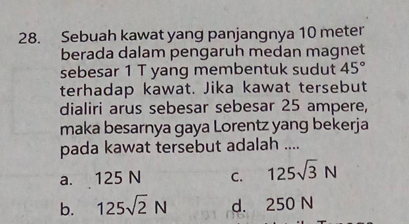 Sebuah kawat yang panjangnya 10 meter
berada dalam pengaruh medan magnet
sebesar 1 T yang membentuk sudut 45°
terhadap kawat. Jika kawat tersebut
dialiri arus sebesar sebesar 25 ampere,
maka besarnya gaya Lorentz yang bekerja
pada kawat tersebut adalah ....
a. 125 N C. 125sqrt(3)N
b. 125sqrt(2)N d. 250 N