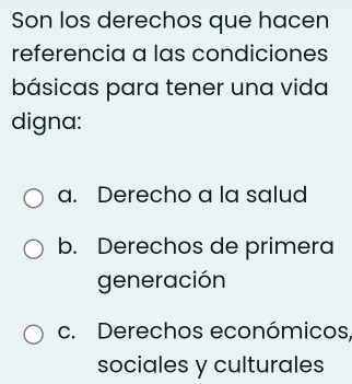 Son los derechos que hacen
referencia a las condiciones
básicas para tener una vida
digna:
a. Derecho a la salud
b. Derechos de primera
generación
c. Derechos económicos,
sociales y culturales