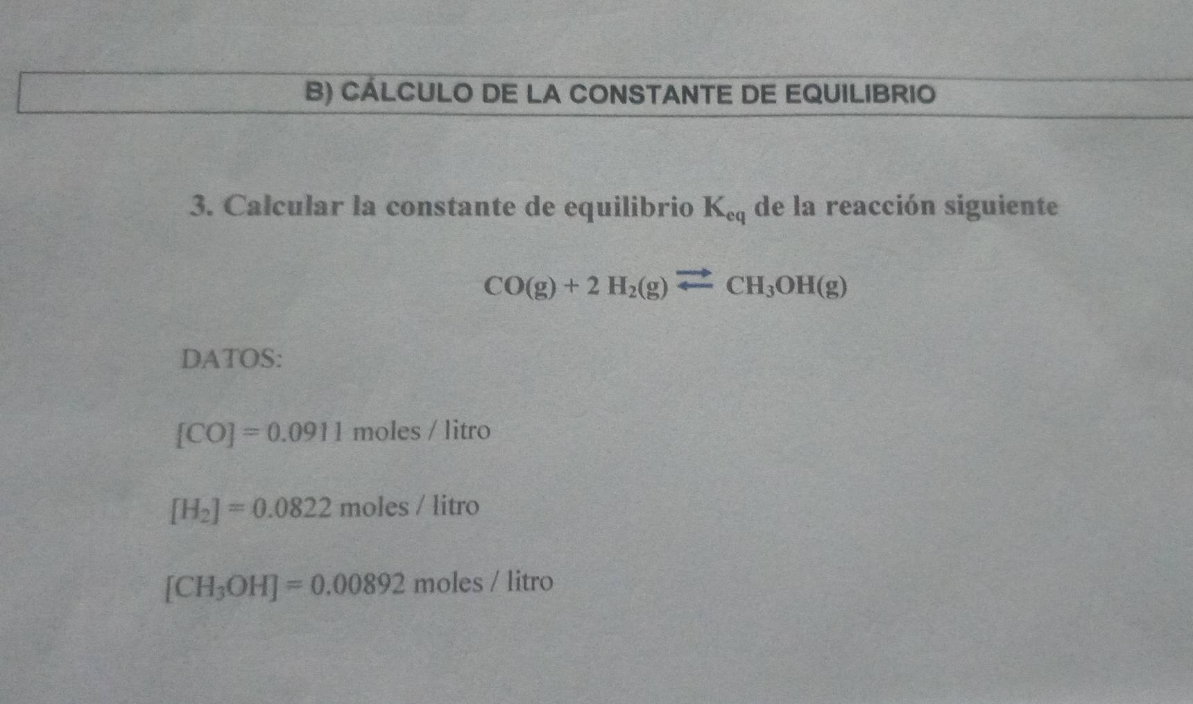 CÁLCULO DE LA CONSTANTE DE EQUILIBRIO 
3. Calcular la constante de equilibrio K_eq de la reacción siguiente
CO(g)+2H_2(g)leftharpoons CH_3OH(g)
DATOS:
[CO]=0.0911 moles / litro
[H_2]=0.0822moles/litro
[CH_3OH]=0.00892moles/litro