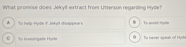 What promise does Jekyll extract from Utterson regarding Hyde?
B
A To help Hyde if Jekyll disappears To avoid Hyde
D
C To investigate Hyde To never speak of Hyde