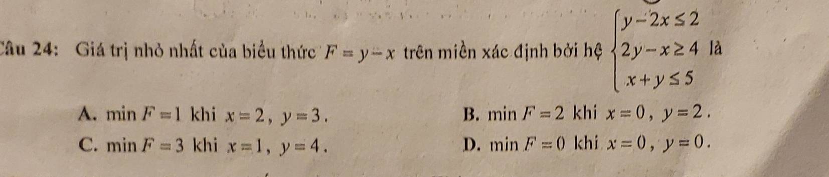 Giá trị nhỏ nhất của biểu thức F=y-x trên miền xác định bởi hệ beginarrayl y-2x≤ 2 2y-x≥ 4 x+y≤ 5endarray. là
A. minF=1 khi x=2, y=3. B. minF=2 khi x=0, y=2.
C. minF=3 khi x=1, y=4. D. minF=0 khi x=0, y=0.