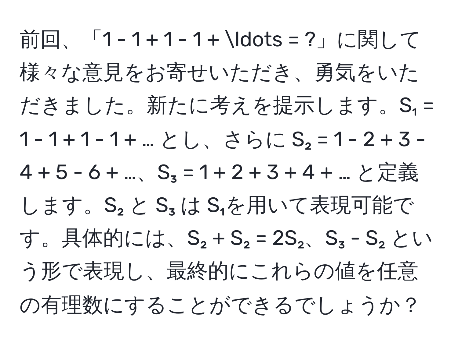 前回、「1 - 1 + 1 - 1 + ... = ?」に関して様々な意見をお寄せいただき、勇気をいただきました。新たに考えを提示します。S₁ = 1 - 1 + 1 - 1 + … とし、さらに S₂ = 1 - 2 + 3 - 4 + 5 - 6 + …、S₃ = 1 + 2 + 3 + 4 + … と定義します。S₂ と S₃ は S₁を用いて表現可能です。具体的には、S₂ + S₂ = 2S₂、S₃ - S₂ という形で表現し、最終的にこれらの値を任意の有理数にすることができるでしょうか？