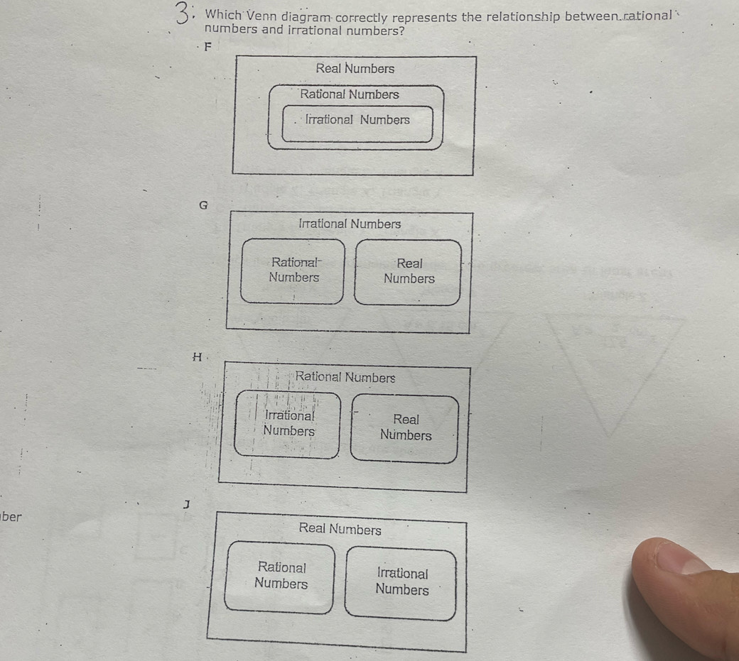 Which Venn diagram correctly represents the relationship between.rational 
numbers and irrational numbers?
F
Real Numbers
Rational Numbers
[rrational Numbers
G
Irrational Numbers
Rational Real
Numbers Numbers
H
Rational Numbers
Irrational Real
Numbers Numbers
J
ber Real Numbers
Rational Irrational
Numbers Numbers