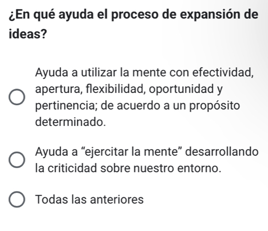 ¿En qué ayuda el proceso de expansión de
ideas?
Ayuda a utilizar la mente con efectividad,
apertura, flexibilidad, oportunidad y
pertinencia; de acuerdo a un propósito
determinado.
Ayuda a “ejercitar la mente” desarrollando
la criticidad sobre nuestro entorno.
Todas las anteriores