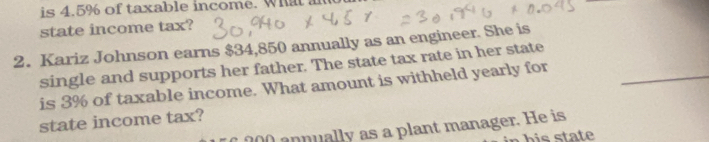 is 4.5% of taxable income. What an 
state income tax? 
2. Kariz Johnson earns $34,850 annually as an engineer. She is 
single and supports her father. The state tax rate in her state 
is 3% of taxable income. What amount is withheld yearly for_ 
state income tax?
200 annually as a plant manager. He is