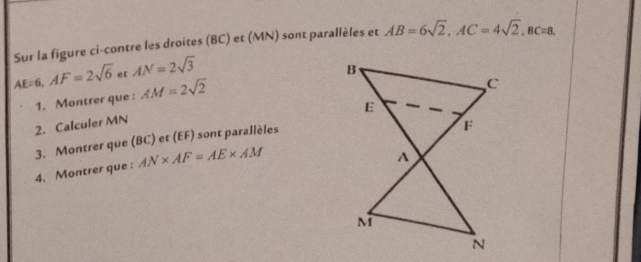 Sur la figure ci-contre les droites (BC) et (MN) sont parallèles et AB=6sqrt(2), AC=4sqrt(2), BC=8,
AE=6, AF=2sqrt(6) e[ AN=2sqrt(3)
1. Montrer que : AM=2sqrt(2)
2. Calculer MN
3. Montrer que (BC) et (EF) sont parallèles 
4. Montrer que : AN* AF=AE* AM