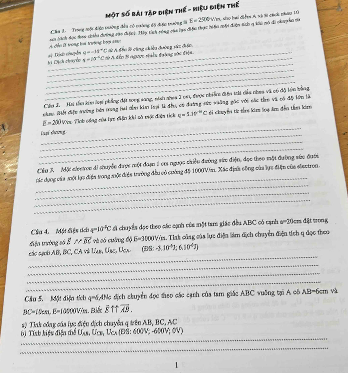Một số bài tập điện thế - hiệu điện thế
Câu 1. Trong một điện trưởng đều có cường độ điện trường là E=2500v/m , cho hai điểm A và B cách nhau 10
cm (tính dọc theo chiều đường sức điện). Hãy tính công của lục điện thực hiện một điện tích q khi nó di chuyền từn
A đến B trong hai trường hợp sau:
a) Dịch chuyển q=-10^(-6)C tử A đến B cũng chiều đường sức điện.
_
_b) Dịch chuyển q=10^(-6)C từ A đến B ngược chiều đường sức điện.
_
_
_
Câu 2. Hai tấm kim loại phẳng đặt song song, cách nhau 2 cm, được nhiễm điện trái dầu nhau và có độ lớn bằng
nhau. Biết điện trường bên trong hai tấm kim loại là đều, có đường sức vuỡng góc với các tầm và có độ lớn là
_
E=200V/m.. Tính công của lực điện khi có một điện tích q=5.10^(-10)C di chuyển từ tấm kim loạ âm đến tấm kim
_
loại dương.
_
_
Câu 3. Một electron di chuyển được một đoạn 1 cm ngược chiều đường sức điện, dọc theo một đường sức dưới
_
_
tác dụng của một lực điện trong một điện trường đều có cường độ 1000V/m. Xác định công của lực điện của electron.
_
_
_
Câu 4. Một điện tích q=10^(-8)C di chuyển dọc theo các cạnh của một tam giác đều ABC có cạnh a=20cm đặt trong
điện trường có vector E ∵ vector BC và có cường độ E=3000V/m A. Tính công của lực điện làm dịch chuyển điện tích q dọc theo
_
các cạnh AB, BC, CA và U_AB , Ubc, Uca. (DS: -3.10^(-6)J;6.10^(-6)J)
_
_
_
Câu 5. Một điện tích q=6 4Nc dịch chuyển dọc theo các cạnh của tam giác ABC vuông tại A có AB=6cm và
BC=10cm,E=10000V/m. Biết vector E11overleftrightarrow AB.
a) Tính công của lực điện dịch chuyển q trên AB, BC, AC
_
b) Tính hiệu điện thể U_AB,U_CB,U_CA(DS:600V;-600V;0V)
_
1