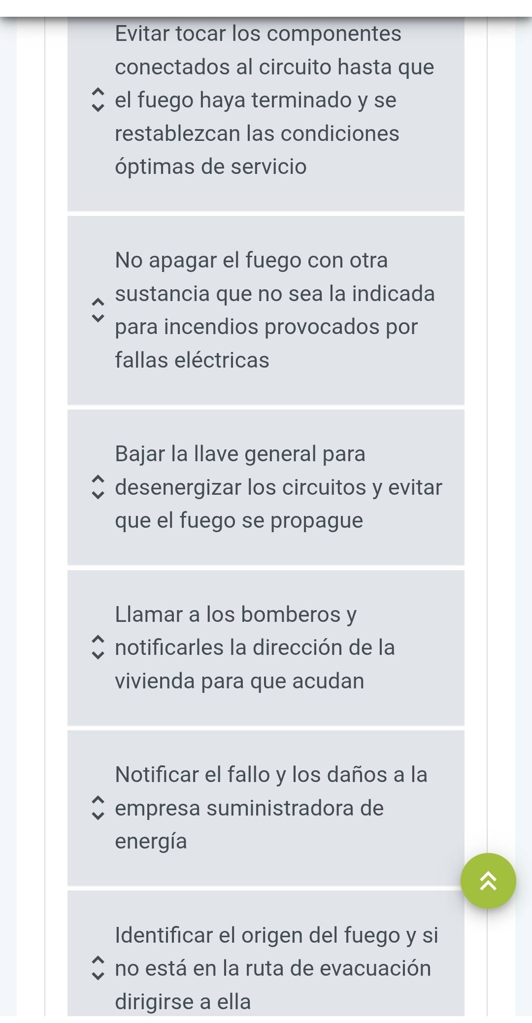 Evitar tocar los componentes
conectados al circuito hasta que
el fuego haya terminado y se
restablezcan las condiciones
óptimas de servicio
No apagar el fuego con otra
sustancia que no sea la indicada
para incendios provocados por
fallas eléctricas
Bajar la llave general para
desenergizar los circuitos y evitar
que el fuego se propague
Llamar a los bomberos y
notificarles la dirección de la
vivienda para que acudan
Notificar el fallo y los daños a la
empresa suministradora de
energía
Identificar el origen del fuego y si
no está en la ruta de evacuación
dirigirse a ella