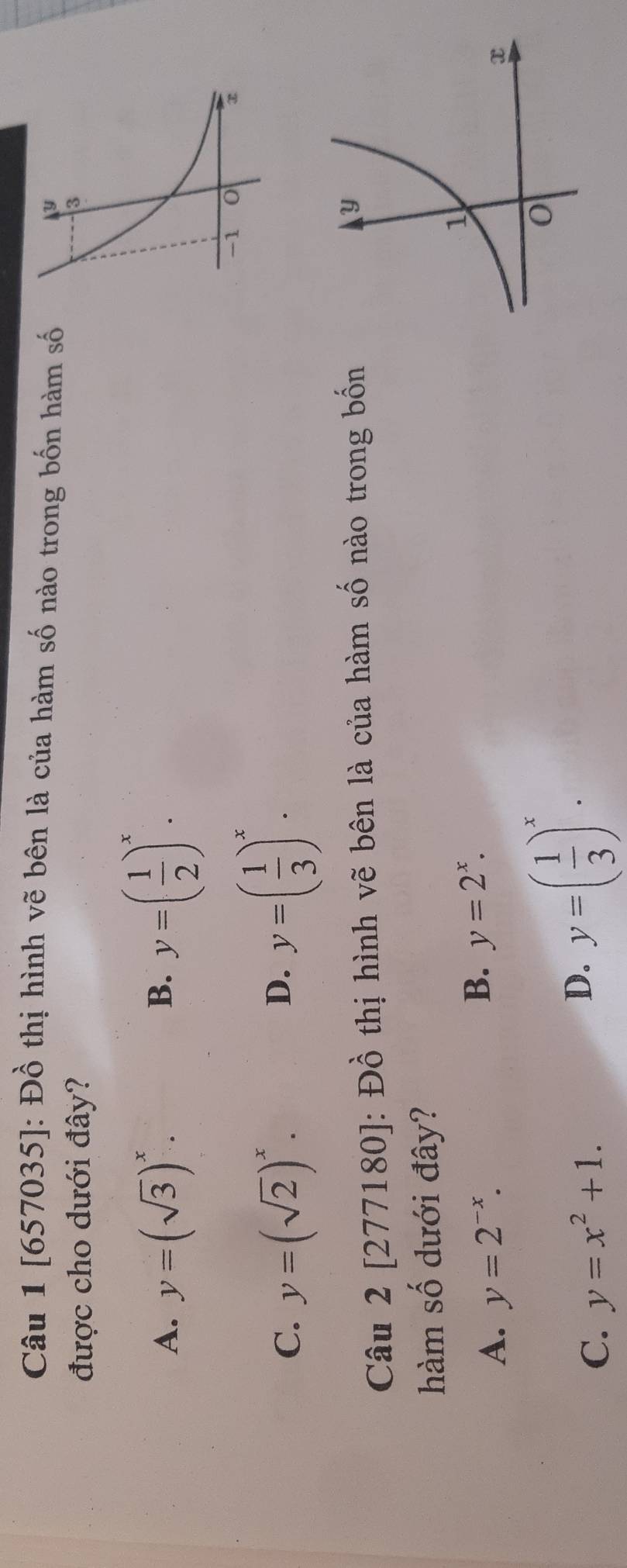 [657035]: Đồ thị hình vẽ bên là của hàm số nào trong bốn hàm số
được cho dưới đây?
A. y=(sqrt(3))^x.
B. y=( 1/2 )^x.
C. y=(sqrt(2))^x. y=( 1/3 )^x. 
D.
Câu 2[277180] : Đồ thị hình vẽ bên là của hàm số nào trong bốn
hàm số dưới đây?
A. y=2^(-x).
B. y=2^x.
C. y=x^2+1.
D. y=( 1/3 )^x.