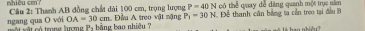 nhiêu cm? có thể quay dễ dàng quanh một trục năm 
Câu 2: Thanh AB đồng chất dài 100 cm, trọng lượng P=40N
ngang qua O với OA=30cm. Đầu A treo vật nặng P_1=30N. Để thanh cân bằng ta cần treo tại đầu B 
một vật có trong lương P_2 bằng bao nhiêu ? 
bao nhiêu?