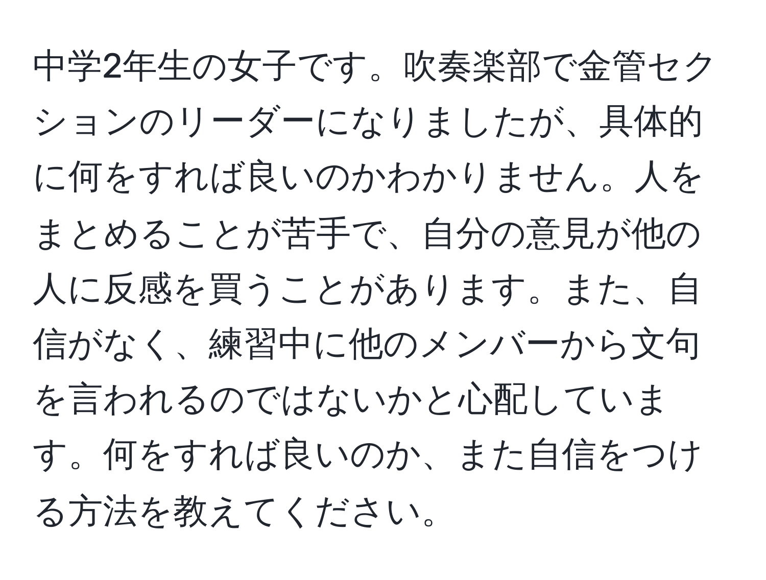 中学2年生の女子です。吹奏楽部で金管セクションのリーダーになりましたが、具体的に何をすれば良いのかわかりません。人をまとめることが苦手で、自分の意見が他の人に反感を買うことがあります。また、自信がなく、練習中に他のメンバーから文句を言われるのではないかと心配しています。何をすれば良いのか、また自信をつける方法を教えてください。