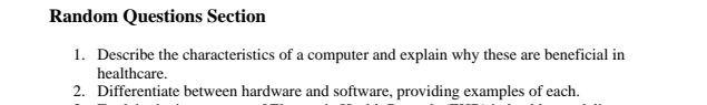 Random Questions Section 
1. Describe the characteristics of a computer and explain why these are beneficial in 
healthcare. 
2. Differentiate between hardware and software, providing examples of each.