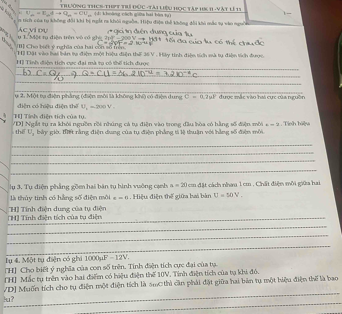 TRưỜNG THCS-THPT TRí đỨC -TàI LiệU HọC Tập HK II -vật lí 11
 ): U_eb=E_ebdto Q_eb=CU_eb (d: khoảng cách giữa hai bản tụ)
1
n tích của tụ không đổi khi bị ngắt ra khỏi nguồn. Hiệu điện thế không đổi khì mắc tụ vào nguồn.
Ác ví dụ
n d
ngh ụ 1. Một tụ điện trên vỏ có ghi: bF-200
ô  đo
thuô [B] Cho biết ý nghĩa của hai còn số trên.
HJ Đặt vào hai bản tụ điện một hiệu điện thế 36 V . Hãy tính điện tích mà tụ điện tích được.
_
H] Tính điện tích cực đại mà tụ có thể tích được
_
_
_
_
_
ụ 2. Một tụ điện phẳng (điện môi là không khí) có điện dung C=0,2mu F được mắc vào hai cực của nguồn
diện có hiệu điện thế U_1=200V.
H] Tính điện tích của tụ.
/D] Ngắt tụ ra khỏi nguồn rồi nhúng cả tụ điện vào trong đầu hòa có hằng số điện môi varepsilon =2. Tnh hiệu
thể U_2 bây giờ. Biết rằng điện dung của tụ điện phẳng tỉ lệ thuận với hằng số điện môi.
_
_
_
_
lụ 3. Tụ điện phẳng gồm hai bản tụ hình vuông cạnh a=20cm a cặt cách nhau 1 cm . Chất điện môi giữa hai
là thủy tinh có hằng số điện môi varepsilon =6 Hiệu điện thế giữa hai bản U=50V.
H] Tính điện dung của tụ điện
_
_
[H] Tính điện tích của tụ điện
_
_
__
_
_
lụ 4. Một tụ điện có ghi 1000μF - 12V.
[H] Cho biết ý nghĩa của con số trên. Tính điện tích cực đại của tụ.
[H] Mắc tụ trên vào hai điểm có hiệu điện thế 10V. Tính điện tích của tụ khi đó.
_
VD] Muốn tích cho tụ điện một điện tích là 5mC thì cần phải đặt giữa hai bản tụ một hiệu điện thế là bao
_
_
éu?
