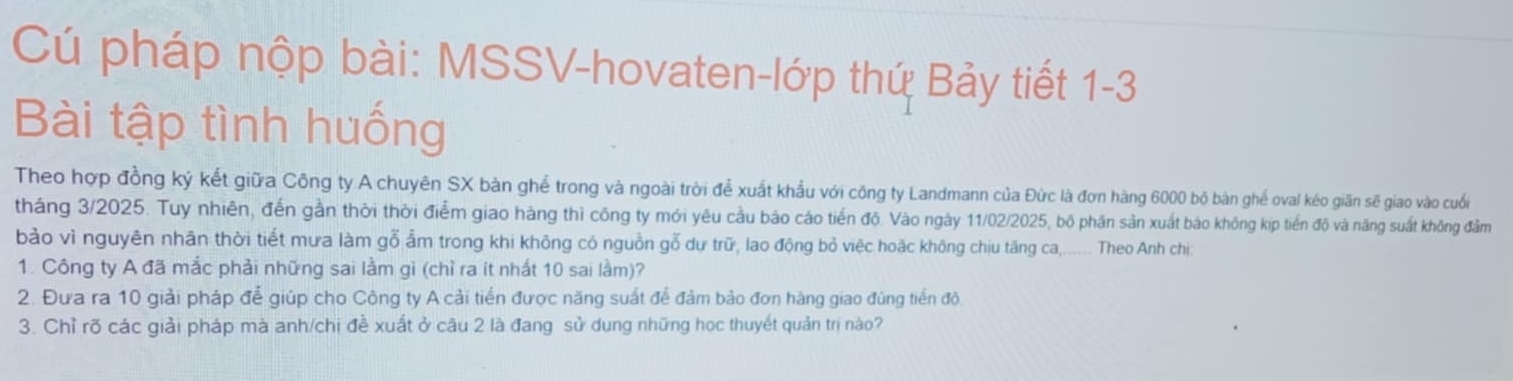 Cú pháp nộp bài: MSSV-hovaten-lớp thứ Bảy tiết 1-3 
Bài tập tình huống 
Theo hợp đồng ký kết giữa Công ty A chuyên SX bàn ghể trong và ngoài trời để xuất khẩu với công ty Landmann của Đức là đơn hàng 6000 bộ bàn ghế oval kéo giãn sẽ giao vào cuối 
tháng 3/2025. Tuy nhiên, đến gần thời thời điểm giao hàng thì công ty mới yêu cầu báo cáo tiến độ. Vào ngày 11/02/2025, bộ phân sản xuất báo không kịp tiền độ và năng suất không đầm 
bảo vì nguyên nhân thời tiết mưa làm gỗ ẩm trong khi không có nguồn gỗ dự trữ, lao động bỏ việc hoặc không chịu tăng ca,...... Theo Anh chị 
1. Công ty A đã mắc phải những sai lằm gì (chỉ ra ít nhất 10 sai lầm)? 
2. Đưa ra 10 giải pháp để giúp cho Công ty A cải tiển được năng suất để đảm bảo đơn hàng giao đùng tiền độ 
3. Chỉ rõ các giải pháp mà anh/chị đề xuất ở câu 2 là đang sử dung những học thuyết quản trị nào?