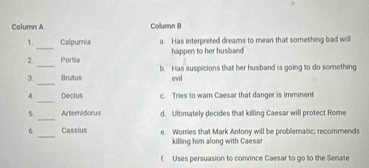 Column A Column B
_
1. Calpurnia a. Has interpreted dreams to mean that something bad will
_
2. Portia happen to her husband
b. Has suspicions that her husband is going to do something
_
3. Brutus evil
_
4. Decius c. Tries to warn Caesar that danger is imminent
_
5. Artemidorus d. Ultimately decides that killing Caesar will protect Rome
_
6. Cassius e. Worries that Mark Antony will be problematic; recommends
killing him along with Caesar
f. Uses persuasion to convince Caesar to go to the Senate