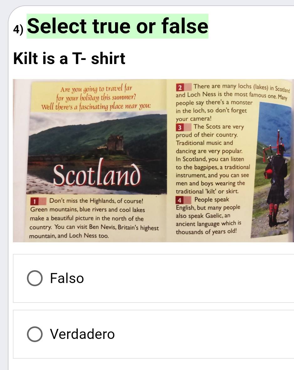 Select true or false
Kilt is a T- shirt
Are you going to travel far
2 There are many lochs (lakes) in Scotland
for your holiday this summer?
and Loch Ness is the most famous one. Many
Well there's a fascinating place near you: people say there's a monster
in the loch, so don't forget
your camera!
3 The Scots are very
proud of their country.
Traditional music and
dancing are very popular.
Scotland
In Scotland, you can listen
to the bagpipes, a traditional
instrument, and you can see
men and boys wearing the
traditional 'kilt' or skirt.
Don't miss the Highlands, of course! 4 People speak
Green mountains, blue rivers and cool lakes English, but many people
make a beautiful picture in the north of the also speak Gaelic, an
country. You can visit Ben Nevis, Britain's highest ancient language which is
mountain, and Loch Ness too. thousands of years old!
Falso
Verdadero