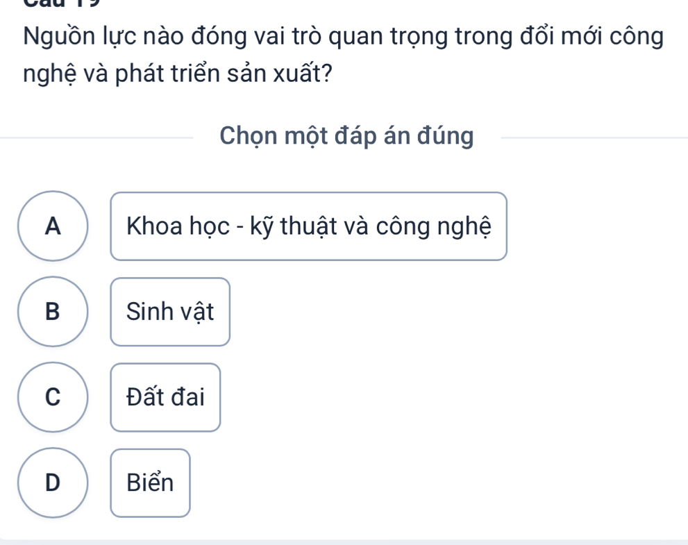 Nguồn lực nào đóng vai trò quan trọng trong đổi mới công
nghệ và phát triển sản xuất?
Chọn một đáp án đúng
A Khoa học - kỹ thuật và công nghệ
B Sinh vật
C Đất đai
D Biển