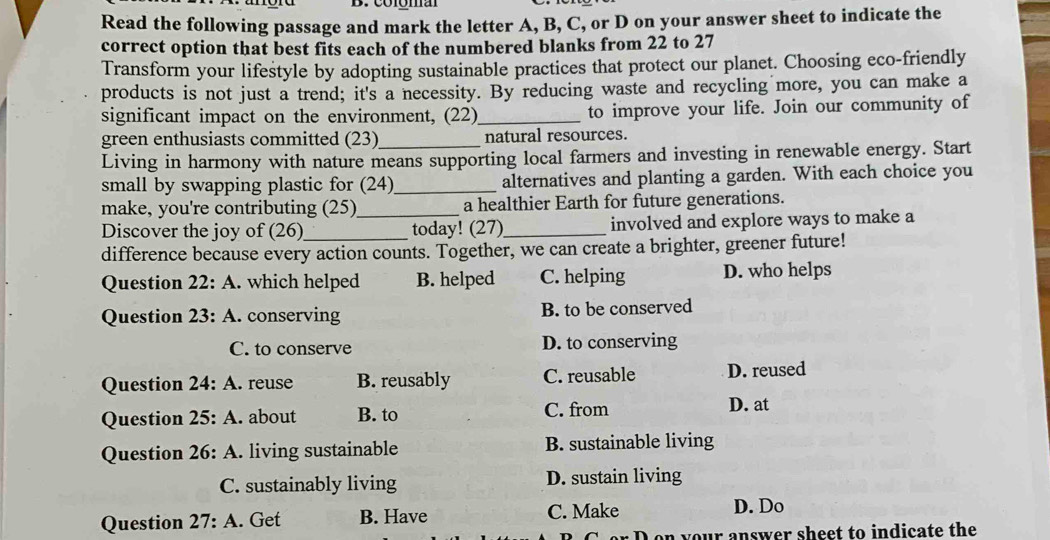 Colóma
Read the following passage and mark the letter A, B, C, or D on your answer sheet to indicate the
correct option that best fits each of the numbered blanks from 22 to 27
Transform your lifestyle by adopting sustainable practices that protect our planet. Choosing eco-friendly
products is not just a trend; it's a necessity. By reducing waste and recycling more, you can make a
significant impact on the environment, (22)_ to improve your life. Join our community of
green enthusiasts committed (23)_ natural resources.
Living in harmony with nature means supporting local farmers and investing in renewable energy. Start
small by swapping plastic for (24)_ alternatives and planting a garden. With each choice you
make, you're contributing (25)_ a healthier Earth for future generations.
Discover the joy of (26)_ today! (27)_ involved and explore ways to make a
difference because every action counts. Together, we can create a brighter, greener future!
Question 22: A. which helped B. helped C. helping D. who helps
Question 23: A. conserving B. to be conserved
C. to conserve D. to conserving
Question 2 4: A . reuse B. reusably C. reusable D. reused
Question 25: : A. about B. to C. from
D. at
Question 26: : A. living sustainable B. sustainable living
C. sustainably living D. sustain living
Question 27:A . Get B. Have C. Make D. Do
on your answer sheet to indicate the