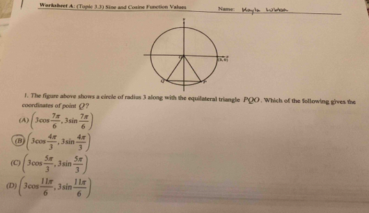 Worksheef A: (Topic 3.3) Sine and Cosine Function Values Name:
J. The figure above shows a circle of radius 3 along with the equilateral triangle PQO. Which of the following gives the
coordinates of point Ω?
(A) (3cos  7π /6 ,3sin  7π /6 )
(B (3cos  4π /3 ,3sin  4π /3 )
(C) (3cos  5π /3 ,3sin  5π /3 )
(D) (3cos  11π /6 ,3sin  11π /6 )