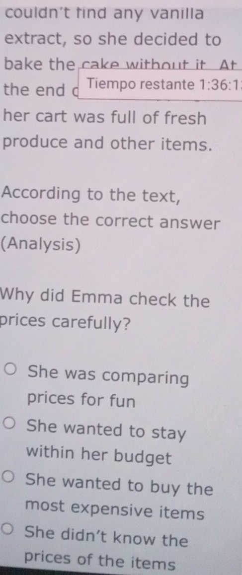 couldn't find any vanilla
extract, so she decided to
bake the cake without it At
the end d Tiempo restante 1:36:1
her cart was full of fresh
produce and other items.
According to the text,
choose the correct answer
(Analysis)
Why did Emma check the
prices carefully?
She was comparing
prices for fun
She wanted to stay
within her budget
She wanted to buy the
most expensive items
She didn't know the
prices of the items