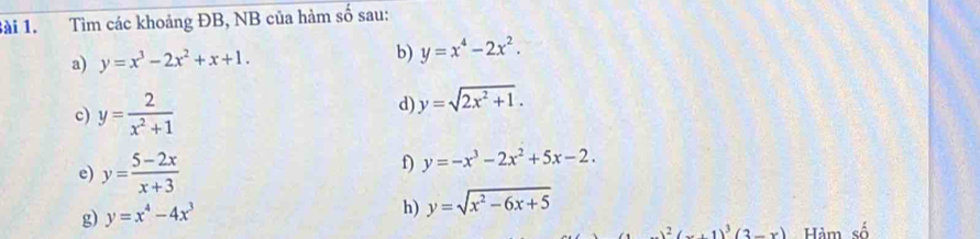 Tìm các khoảng ĐB, NB của hàm số sau: 
a) y=x^3-2x^2+x+1. b) y=x^4-2x^2. 
c) y= 2/x^2+1 
d) y=sqrt(2x^2+1). 
e) y= (5-2x)/x+3 
f) y=-x^3-2x^2+5x-2. 
g) y=x^4-4x^3
h) y=sqrt(x^2-6x+5)
x^2(x-1)^3(2-x) Hảm ewidehat O