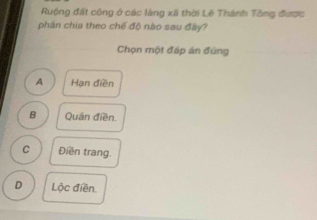 Ruộng đất công ở các làng xã thời Lê Thánh Tông được
phân chia theo chế độ nào sau đây?
Chọn một đáp án đúng
A Hạn điền
B Quân điền.
C Điền trang.
D Lộc điền.