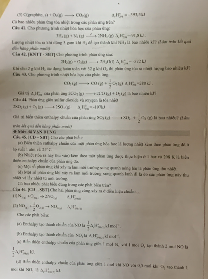 (5) C(graphite, s) +O_2(g)to CO_2(g) ^ H_(200)°=-393,5kJ
Có bao nhiêu phản ứng tỏa nhiệt trong các phản ứng trên?
Câu 41. Cho phương trình nhiệt hóa học của phản ứng:
3H_2(g)+N_2(g)to 2NH_3 (g) △ _rH_(298)°=-91,8kJ.
Lượng nhiệt tòa ra khi dùng 3 gam khí H_2 đề tạo thành khí NH_3 là bao nhiêu kJ? (Làm tròn kết quả
đến hàng phần mưởi)
Câu 42. [KNTT - SBT] Cho phương trình phản ứng sau:
2H_2(g)+O_2(g)to 2H_2O(l)△ _tH_(2018)°=-572kJ
Khi cho 2 g khí H_2 tác dụng hoàn toàn với 32 g khí O_2 thì phản ứng tỏa ra nhiệt lượng bao nhiêu kJ?
Câu 43. Cho phương trình nhiệt hóa học của phản ứng:
CO_2(g)to CO(g)+ 1/2 O_2(g)△ _,H_(7=2)°=280kJ.
Giá trị △ _1H_(200)° của phản ứng 2CO_2(g)to 2CO(g)+O_2(g) là bao nhiêu kJ?
Câu 44. Phản ứng giữa sulfur dioxide và oxygen là tỏa nhiệt
2SO_2(g)+O_2(g)to 2SO_3(g) △ _rH_(208)^0=-197kJ
Giả trị biến thiên enthalpy chuẩn của phản imgSO_3(g)to SO_2+ 1/2 O_2(g) là bao nhiêu? (Làm
tròn kết quả đến hàng phần mười)
Mức độ VậN DUNG
Câu 45. [CD-SBT] Cho các phát biểu:
(a) Biến thiên enthalpy chuẩn của một phản ứng hóa học là lượng nhiệt kèm theo phản ứng đó ở
áp suất 1 atm và 25°C.
(b) Nhiệt (tỏa ra hay thu vào) kêm theo một phản ứng được thực hiện ở 1 bar và 298 K là biến
thiên enthalpy chuẩn của phản ứng đó.
(c) Một số phản ứng khi xảy ra làm môi trường xung quanh nóng lên là phản ứng thu nhiệt.
(d) Một số phản ứng khi xảy ra làm môi trường xung quanh lạnh đi là do các phản ứng này thu
nhiệt và lầy nhiệt từ môi trường.
Có bao nhiêu phát biểu đũng trong các phát biểu trên?
Câu 46. |CD-SBT| Cho hai phản ứng cùng xảy ra ở điều kiện chuẩn
(1) N_2(g)+O_2(g)to 2NO_(g) △ _1H_(298(1))°
(2) NO_(g)+ 1/2 O_2(g)to NO_2(g) H_2^((circ)H_(299(2))°
Cho các phát biểu:
(a) Enthalpy tạo thành chuẩn của NO là frac 1)2△ _rH_(200(1))°kJmol^(-1).
(b) Enthalpy tạo thành chuẩn của NO_2la △ _rH_(299(2))°kJmol^(-l).
(c) Biến thiên enthalpy chuẩn của phản ứng giữa 1 mol N_2 với l mol O_2 tạo thành 2 mol NO là
 1/2 △ _rH_(2ns(t))°kJ.
(d) Biến thiên enthalpy chuẩn của phản ứng giữa 1 mol khí NO với 0,5 mol khí O_2 tạo thành 1
mol khí NO_2 là △ _rH_(208(2))°kJ.