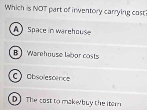 Which is NOT part of inventory carrying cost?
ASpace in warehouse
B  Warehouse labor costs
CObsolescence
DThe cost to make/buy the item