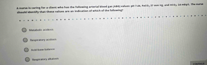 A nurse is caring for a client who has the following arterial blood gas (AB6) values: pH 7.44, PaCO_2 37 mm Hg, and HCO_3 24 mEq/L. The nurse
should identify that these values are an indication of which of the following?
Metabolic acidosis
Respiratory acidosis
Acid-base balance
Respiratory alkalosis
CONTINUE