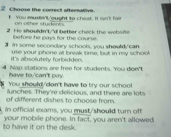 Choose the correct alternative.
1 You mustn't/ought to cheat. It isn't fair
on other students.
2 He shouldn't/'d better check the website
before he pays for the course.
3 In some secondary schools, you should/can
use your phone at break time, but in my school
it's absolutely forbidden.
4 Nap stations are free for students. You don't
have to/can't pay.
You should/don't have to try our school
lunches. They're delicious, and there are lots
of different dishes to choose from.
In official exams, you must/should turn off
your mobile phone. In fact, you aren't allowed
to have it on the desk.