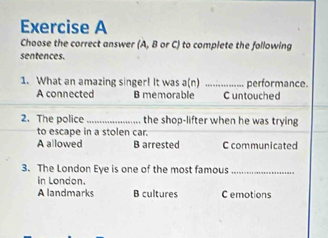 Choose the correct answer (A, B or C) to complete the following
sentences.
1. What an amazing singer! It was a(n) _performance.
A connected B memorable C untouched
2.The police _the shop-lifter when he was trying
to escape in a stolen car.
A allowed B arrested C communicated
3. The London Eye is one of the most famous_
in London.
A landmarks B cultures C emotions