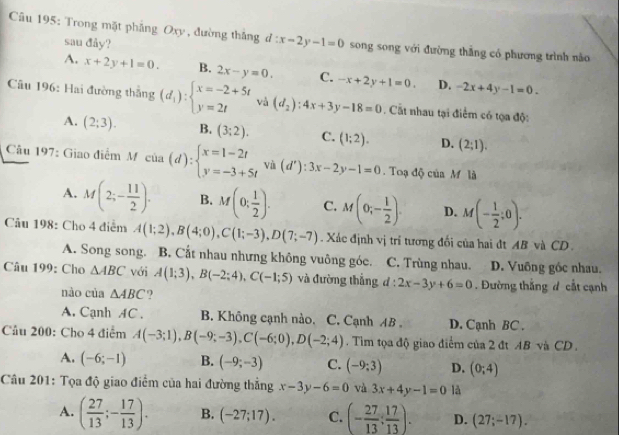 Trong mặt phẳng Oxy , đường thắng d:x-2y-1=0 song song với đường thẳng có phương trình nào
sau đây?
A. x+2y+1=0. B. 2x-y=0. C. -x+2y+1=0. D. -2x+4y-1=0.
Câu 196: Hai đường thắng (d_i):beginarrayl x=-2+5t y=2tendarray. và (d_2):4x+3y-18=0. Cất nhau tại điểm có tọa độ:
A. (2;3). B. (3;2). C. (1;2). D. (2;1).
Câu 197: Giao điểm M của (d):beginarrayl x=1-2t y=-3+5tendarray. và (d'):3x-2y-1=0 Toạ độ của M  là
A. M(2;- 11/2 ). B. M(0; 1/2 ). C. M(0;- 1/2 ). D. M(- 1/2 ;0).
Câu 198: Cho 4 điểm A(1;2),B(4;0),C(1;-3),D(7;-7). Xác định vị trí tương đối của hai đt AB và CD
A. Song song. B. Cắt nhau nhưng không vuông góc. C. Trùng nhau. D. Vuỡng góc nhau.
Câu 199: Cho △ ABC với A(1;3),B(-2;4),C(-1;5) và đường thắng d:2x-3y+6=0. Đường thắng đ cất cạnh
nào của △ ABC ?
A. Cạnh AC . B. Không cạnh nào, C. Cạnh AB . D. Cạnh BC .
Câu 200: Cho 4 điểm A(-3;1),B(-9;-3),C(-6;0),D(-2;4).  Tim tọa độ giao điểm của 2 đt AB và CD .
A. (-6;-1) B. (-9;-3) C. (-9;3) D. (0;4)
Câu 201: Tọa độ giao điểm của hai đường thẳng x-3y-6=0 và 3x+4y-1=0 là
A. ( 27/13 ;- 17/13 ). B. (-27;17). C. (- 27/13 : 17/13 ). D. (27;-17).