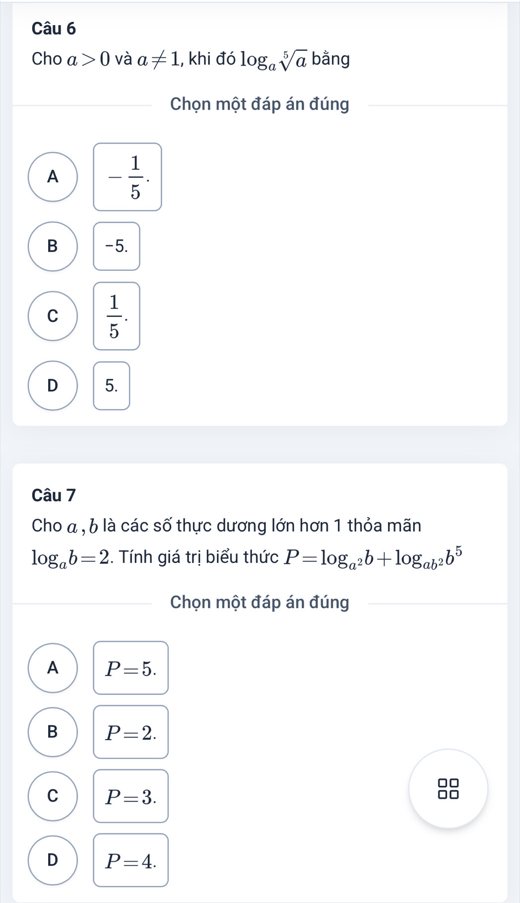 Cho a>0 và a!= 1 , khi đó log _asqrt[5](a) bằng
Chọn một đáp án đúng
A - 1/5 .
B -5.
C  1/5 .
D 5.
Câu 7
Cho a , 6 là các số thực dương lớn hơn 1 thỏa mãn
log _ab=2. Tính giá trị biểu thức P=log _a^2b+log _ab^2b^5
Chọn một đáp án đúng
A P=5.
B P=2.
C P=3. 
88
D P=4.