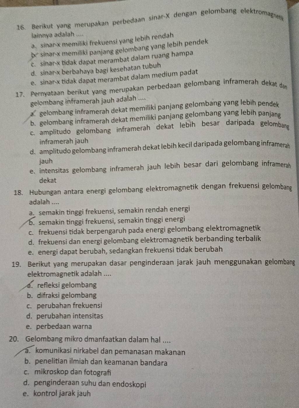 Berikut yang merupakan perbedaan sinar-X dengan gelombang elektromagnetik
lainnya adalah ....
a, sinar-x memiliki frekuensi yang lebih rendah
b
c. sinar-x tidak dapat merambat dalam ruang hampa
d. sinar-x berbahaya bagi kesehatan tubuh
e. sinar-x tidak dapat merambat dalam medium padat
17. Pernyataan berikut yang merupakan perbedaan gelombang inframerah dekat dan
gelombang inframerah jauh adalah ....
a gelombang inframerah dekat memiliki panjang gelombang yang lebih pendek
b. gelombang inframerah dekat memiliki panjang gelombang yang lebih panjang
c. amplitudo gelombang inframerah dekat lebih besar daripada gelombang
inframerah jauh
d.amplitudo gelombang inframerah dekat lebih kecil daripada gelombang inframerah
jauh
e, intensitas gelombang inframerah jauh lebih besar dari gelombang inframerah
dekat
18. Hubungan antara energi gelombang elektromagnetik dengan frekuensi gelombang
adalah ....
a. semakin tinggi frekuensi, semakin rendah energi
b. semakin tinggi frekuensi, semakin tinggi energi
c. frekuensi tidak berpengaruh pada energi gelombang elektromagnetik
d. frekuensi dan energi gelombang elektromagnetik berbanding terbalik
e. energi dapat berubah, sedangkan frekuensi tidak berubah
19. Berikut yang merupakan dasar penginderaan jarak jauh menggunakan gelombang
elektromagnetik adalah ....
a. refleksi gelombang
b. difraksi gelombang
c. perubahan frekuensi
d. perubahan intensitas
e. perbedaan warna
20. Gelombang mikro dmanfaatkan dalam hal ....
a. komunikasi nirkabel dan pemanasan makanan
b. penelitian ilmiah dan keamanan bandara
c. mikroskop dan fotografi
d. penginderaan suhu dan endoskopi
e. kontrol jarak jauh