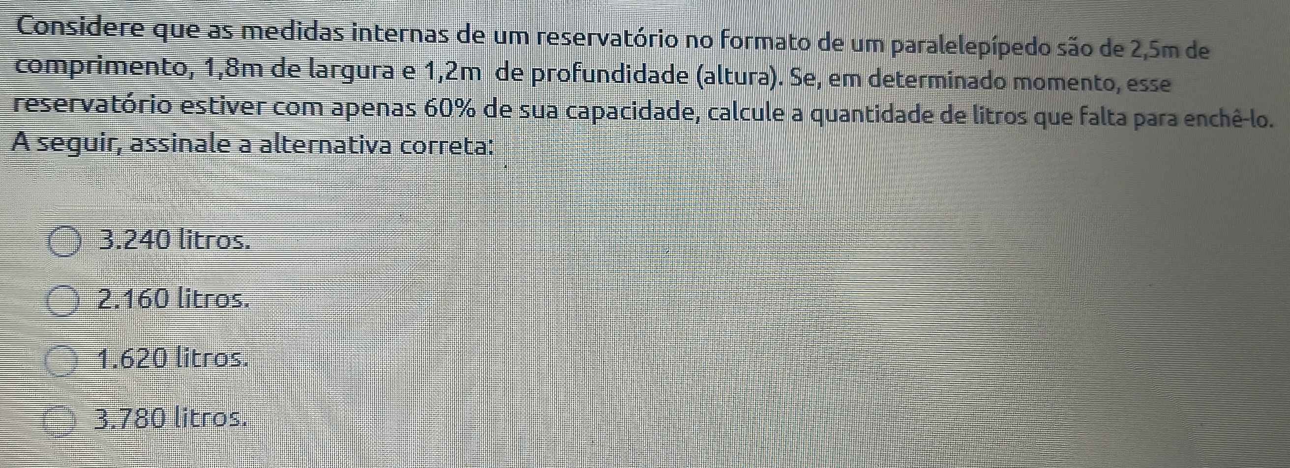 Considere que as medidas internas de um reservatório no formato de um paralelepípedo são de 2,5m de
comprimento, 1,8m de largura e 1,2m de profundidade (altura). Se, em determinado momento, esse
reservatório estiver com apenas 60% de sua capacidade, calcule a quantidade de litros que falta para enchê-lo.
A seguir, assinale a alternativa correta:
3. 240 litros.
2. 160 litros.
1. 620 litros.
3. 780 litros.